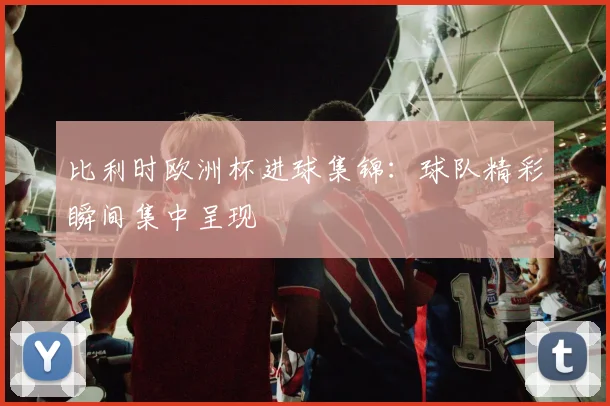 比利时欧洲杯进球集锦：球队精彩瞬间集中呈现